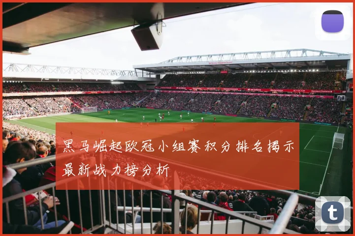 黑马崛起欧冠小组赛积分排名揭示最新战力榜分析
