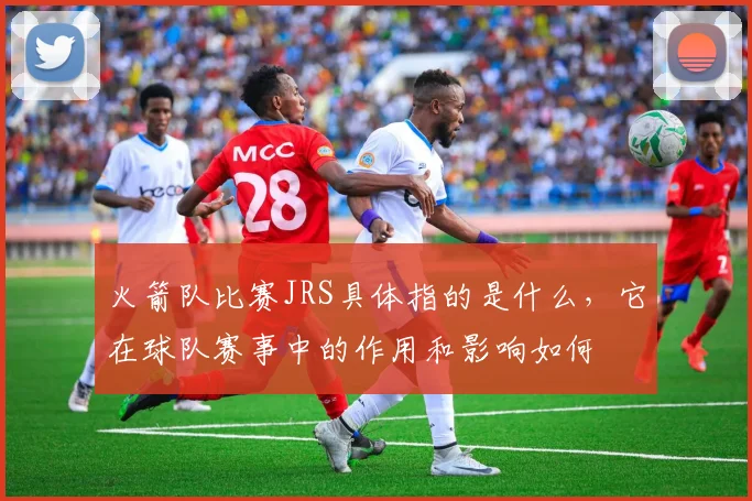 火箭队比赛JRS具体指的是什么，它在球队赛事中的作用和影响如何
